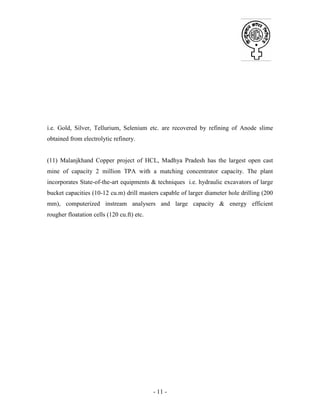 - 11 -
i.e. Gold, Silver, Tellurium, Selenium etc. are recovered by refining of Anode slime
obtained from electrolytic refinery.
(11) Malanjkhand Copper project of HCL, Madhya Pradesh has the largest open cast
mine of capacity 2 million TPA with a matching concentrator capacity. The plant
incorporates State-of-the-art equipments & techniques i.e. hydraulic excavators of large
bucket capacities (10-12 cu.m) drill masters capable of larger diameter hole drilling (200
mm), computerized instream analysers and large capacity & energy efficient
rougher floatation cells (120 cu.ft) etc.
 