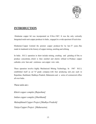 13
INTRODUCTION
Hindustan copper ltd was incorporated on 9-Nov-1967. It was the only vertically
Integrated multi-unit copper producer in India , engaged in a wide spectrum Of activities
Hindustan Copper Limited the premier copper producer for he last 37 years, Has
made its landmark in the history of copper mining ,smelting and refining
In India . H.C.L operation in short include mining, crushing and grinding of Ore to
produce concentrate, which is then smelted and electro refined to Produce copper
cathodes ,wire bars and continous cast copper wire rods.
These operation involve highly Mechanized Mining Technology. In 1967 H.C.L
established itself as an “A” grade company with four producing unit ,one each in
Rajasthan, Jharkhand, Madhaya Pradesh, Maharastra and a series of commercial office
all over India .
These units are:-
Khetri copper complex [Rajasthan]
Indian copper complex [Jharkhand]
Malanjkhand Copper Project [Madhya Pradesh]
Taloja Copper Project [Maharastra]
 