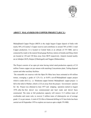 17
ABOUT MALANJKHAND COPPER PROJECT,(H.C.L)
INTRODUCTION
Malanjkhand Copper Project (MCP) is the single largest Copper deposit of India with
nearly 50% of Country’s Copper reserves and contributes to around 70% of HCL’s total
Copper production. It is located in Central India at an altitude of 575 MRL and is
connected by roads to the nearest broad gauge Railway station at Gondia and Durg which
are located at 130 and 150 Kms away from MCP respectively. Airports located nearby
are at Jabalpur (M.P), Raipur (Chhattisgarh) and Nagpur (Maharashtra).
The Project consists of an open pit mine having initial rated production capacity of 2.0
million Tonnes copper ore per annum with matching Concentrator plant, Tailing disposal
system and other auxiliary facilities.
The minerable ore reserves with the Open Pit Mine have been estimated at 60 million
tonnes, averaging a grade of 1.2% Cu. at 0.45% cut-off.Malanjkhand copper project
which is under (H.C.L), i.e Hindustan copper limited. Malanjkhand copper project is
fall in the tahsil of Baihar ,which is 22 k.m away from the project. Government sanction
for the Project was obtained in June 1977 and stripping operation started in August
1979, after the first shovel was commissioned and haul roads and shovel faces
constructed. The mine at full production capacity will remove 11.5 million tones of
overburden and waste rock, to recover 2 million tones of chalcopyrite ore of average
grade 1.2 cu per annum. A total of 22.6 Km of diamond drilling in 91 bore holes has been
carried out till September 1978 to explore ore reserves upto a depth 376 MRL
 