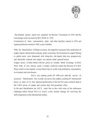 18
The detailed project report was prepared by Russian Consultants in 1976, and the
mine design work was done by M/S RTZC In 1978.
Construction of mine concentration plant and other facilities started in 1978 and
regular production started in 1982, as per schedule.
With the liberalization of Indian economy, the supportive measures like canalization of
copper import, administrative pricing policy restricting the investment in copper Mining
to public sector were disponeed with along this , the import duty was progressively
and drastically reduced and copper was placed under general license.
Copper prices in India linked with the prices of London Metal Exchange (L.M.E)
Were bulk of non furious metal is traded could not sustain the fluctions of L.M.E
Prices which in turn depend several factor like its world wide production, consumption,
its inventory and were houses.
H.C.L was making profit till 1996 even after the arrival of
economic liberalization but it could not survive the sudden, crashing Of international
prices in spite of its best physical performance or the last five years a drastic drop in
the L.M.E prices of copper and custom duty had presented a firm.
In the past liberalisation era, H.C.L came free to face with some of the unforeseen
challenges which forced H.C.L to evolve a turn around strategy for surviving the
shift competition in the International market.
 