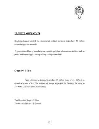 21
PRESENT OPERATION
Hindustan Copper Limited have constructed an Open pit mine to produce 2.0 million
tones of copper ore annually.
A concentrator Plant of manufacturing capacity and other infrastructure facilities such as
power and Water supply, rearing facility, tailing disposal etc.
Open Pit Mine
Open pit mines is designed to produce 64 million tones of ores 1.2% at an
overall strip ratio of 1:4. The ultimate pit design to provide for Deepings the pit up to
376 MRL i.e around 200m from surface.
Total length of the pit – 2200m
Total width of the pit – 600 meter
 