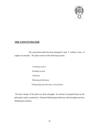 22
THE CONCENTRATOR
The concentrator plant has been designed to treat 2 millions tones of
copper ore annually. The plant consists of the following section.
Crushing section
Grinding section
Flotation
Thickeing & filtration
Tailing disposal and water recirculation
The basic design of the plant was done atmeggha be institute Leningrad based on the
pilot-plant studies conducted at National Metallurgical labrotory and Jamsedpur and also
Mekhnastore institute.
 