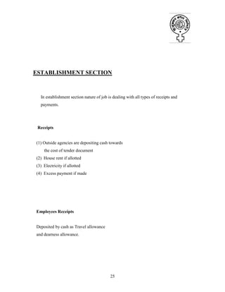 25
ESTABLISHMENT SECTION
In establishment section nature of job is dealing with all types of receipts and
payments.
Receipts
(1) Outside agencies are depositing cash towards
the cost of tender document
(2) House rent if allotted
(3) Electricity if allotted
(4) Excess payment if made
Employees Receipts
Deposited by cash as Travel allowance
and dearness allowance.
 