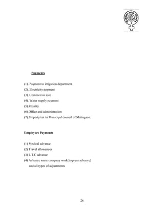 26
Payments
(1). Payment to irrigation department
(2). Electricity payment
(3). Commercial rate
(4). Water supply payment
(5).Royalty
(6).Office and administration
(7).Property tax to Municipal council of Mahugaon.
Employees Payments
(1) Medical advance
(2) Travel allowances
(3) L.T.C advance
(4) Advance some company work(impress advance)
and all types of adjustments
 