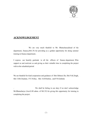 - 2 -
ACKNOWLDGEMENT
We are very much thankful to Mr. Bhatacharya(head of the
department, finance,(M.C.P) for providing us a golden opportunity for doing summer
training in finance department..
I express our heartily gratitude to all the officers of finance department. Who
support us and motivate us and giving us their valuable time in completing the project
with in the scheduled period
We are thankful for kind cooperation and guidance of :Shri Debasis De, Shri N.K.Singh,
Shri D.R.Chauhan, P.V.N.Rao, Shri S.D.Pashine, and P.N.Gokhale
. We shall be failing in our duty if we don’t acknowledge
Mr.Bhatacharya (Asst.G.M admn. of M.C.P) for giving this opportunity for training in
completing the project.
 