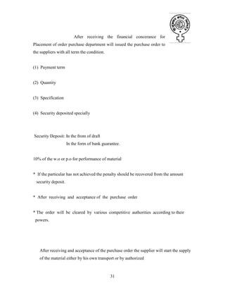 31
After receiving the financial concerance for
Placement of order purchase department will issued the purchase order to
the suppliers with all term the condition.
(1) Payment term
(2) Quantity
(3) Specification
(4) Security deposited specially
Security Deposit: In the from of draft
In the form of bank guarantee.
10% of the w.o or p.o for performance of material
* If the particular has not achieved the penalty should be recovered from the amount
security deposit.
* After receiving and acceptance of the purchase order
* The order will be cleared by various competitive authorities according to their
powers.
After receiving and acceptance of the purchase order the supplier will start the supply
of the material either by his own transport or by authorized
 