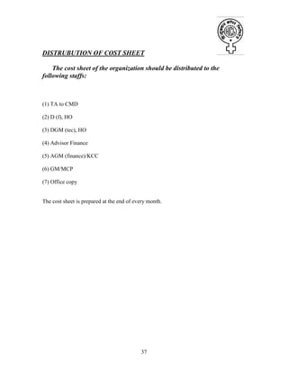 37
DISTRUBUTION OF COST SHEET
The cost sheet of the organization should be distributed to the
following staffs:
(1) TA to CMD
(2) D (f), HO
(3) DGM (tec), HO
(4) Advisor Finance
(5) AGM (finance)/KCC
(6) GM/MCP
(7) Office copy
The cost sheet is prepared at the end of every month.
 