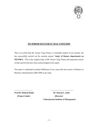 - 3 -
TO WHOM SO EVER IT MAY CONCERN
This is to certify that Mr. Sourav Vijay Prusty is a bonafide student of our institute. He
has successfully carried out his summer project “study of finance departments on
MCP/HCL . This is the original study of Mr. Sourav Vijay Prusty and important sources
of data used by him have been acknowledged in his report.
The report is submitted in partial fulfillment of two years full time course of Masters in
Business Administration 2006-2008 as per rules.
___________________ ________________________
Prof.Mr Mahesh Halale Dr. Sharad L. Joshi
(Project Guide) (Director)
Vishwakarma Institute of Management
 