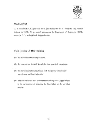 39
OBJECTIVES
As a student of M.B.A previous it is a great honour for me to complete my summer
training on H.C.L. We are mainly considering the Department of finance in H.C.L,
under (M.C.P), Malanjkhand Copper Project.
Main Motive Of This Training
(1) To increase our knowledge in depth.
(2) To convert our bookish knowledge into practical knowledge.
(3) To increase our efficiency to deal with the people who are very
experienced and knowledgeable.
(4) The data which we have collected from Malanjkhand Copper Project
is for our purpose of acquiring the knowledge not for any other
purpose.
 