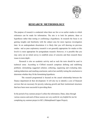 41
RESEARCH METHODOLOGY
The purpose of research is conducted when there are few or no earlier studies to which
references can be made for information. The aim is to look for patterns, ideas or
hypotheses rather than testing or confirming a hypotheses. In research the focus is on
gaining insights and familiarity with the subject area for more rigorous investigation
later. In an undergraduate dissertation it is likely that you will drawing on previous
studies and so pure exploratory research is not generally appropriate for studies at this
level-it is more appropriate for postgraduate research. However, it is possible that you
may carry out an initial survey to establish areas of concerns and then research these
issues in more depth .
Research is also an academic activity and as such the term should be used in
technical sense. According to Clifford research comprises defining and redefining
problems ,formulating suggested solution; collecting, organizing and evaluating data;
making deductions and reaching conclusion; and at last carefully testing the conclusion to
determine whether they fit the formulating hypothesis.
The research programmed is focused on the causal relationship between the
finance department & their development. It will also try to identify a core of financial
services that are necessary for poverty reducing growth and their institutional structures
that have been more successful in providing them.
In the period of my summer project I collect the information, Datas, ideas through
various sources and each of these sources are very useful & very helpful for me for
completing my summer project in HCL (Malanjkhand Copper Project).
 