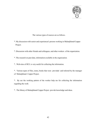 42
The various types of sources are as follows.
*. My discussion with senior and experienced persons working in Malanjkhand Copper
Project.
*. Discussion with other friends and colleagues, and other workers of the organization.
*. The research on past data, information available in the organization.
*. Web-sites of HCL is very useful for collecting the information.
*. Various types of files, notes, books that were provided and referred by the manager
of Malanjkhand Copper Project.
*. By see the working pattern of the worker help me for collecting the information
regarding the work
*. The library of Malanjkhand Copper Project provide knowledge and ideas.
 