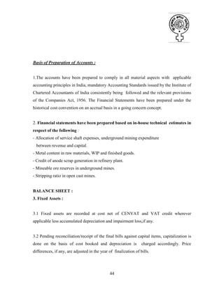 44
Basis of Preparation of Accounts :
1.The accounts have been prepared to comply in all material aspects with applicable
accounting principles in India, mandatory Accounting Standards issued by the Institute of
Chartered Accountants of India consistently being followed and the relevant provisions
of the Companies Act, 1956. The Financial Statements have been prepared under the
historical cost convention on an accrual basis in a going concern concept.
2. Financial statements have been prepared based on in-house technical estimates in
respect of the following :
- Allocation of service shaft expenses, underground mining expenditure
between revenue and capital.
- Metal content in raw materials, WIP and finished goods.
- Credit of anode scrap generation in refinery plant.
- Mineable ore reserves in underground mines.
- Stripping ratio in open cast mines.
BALANCE SHEET :
3. Fixed Assets :
3.1 Fixed assets are recorded at cost net of CENVAT and VAT credit wherever
applicable less accumulated depreciation and impairment loss,if any.
3.2 Pending reconciliation/receipt of the final bills against capital items, capitalization is
done on the basis of cost booked and depreciation is charged accordingly. Price
differences, if any, are adjusted in the year of finalization of bills.
 