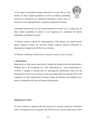45
3.3 In respect of expenditure during construction of a new unit in a new
location, all direct capital expenditure as well as all indirect expenditure
incidental to construction are capitalized allocating to various items of
fixed assets on an appropriate basis. Expansion programme involving
construction concurrently run with normal production activities in an existing unit, all
direct capital expenditure in relation to such expansion are capitalized but indirect
expenditure are charged to revenue.
3.4 Project expenses incurred for implementation of new projects are carried forward
against respective project till execution. Project expenses rendered infructuous or
abandoned are charged to the Profit & Loss Account.
3.5 Physical verification of fixed assets is carried out once in every five years.
4. Depreciation :
Depreciation on fixed assets is provided on straight line method at the rates prescribed in
Schedule XIV to the Companies Act, 1956. Depreciation on assets acquired prior to
01.04.93 is charged on derived rates by allocating the unamortized value over the
remaining life arrived at on the basis of rates prescribed under the Schedule XIV to the
Companies Act,1956. Depreciation in respect of plant & machinery and building of new
project is charged from the date of commercial production.
Impairment of Assets :
An asset is treated as impaired when the carrying cost of assets exceeds its recoverable
value. An impairment loss is charged to the Profit and Loss Account in the year in which
 