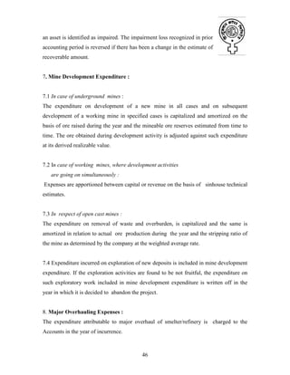 46
an asset is identified as impaired. The impairment loss recognized in prior
accounting period is reversed if there has been a change in the estimate of
recoverable amount.
7. Mine Development Expenditure :
7.1 In case of underground mines :
The expenditure on development of a new mine in all cases and on subsequent
development of a working mine in specified cases is capitalized and amortized on the
basis of ore raised during the year and the mineable ore reserves estimated from time to
time. The ore obtained during development activity is adjusted against such expenditure
at its derived realizable value.
7.2 In case of working mines, where development activities
are going on simultaneously :
Expenses are apportioned between capital or revenue on the basis of sinhouse technical
estimates.
7.3 In respect of open cast mines :
The expenditure on removal of waste and overburden, is capitalized and the same is
amortized in relation to actual ore production during the year and the stripping ratio of
the mine as determined by the company at the weighted average rate.
7.4 Expenditure incurred on exploration of new deposits is included in mine development
expenditure. If the exploration activities are found to be not fruitful, the expenditure on
such exploratory work included in mine development expenditure is written off in the
year in which it is decided to abandon the project.
8. Major Overhauling Expenses :
The expenditure attributable to major overhaul of smelter/refinery is charged to the
Accounts in the year of incurrence.
 