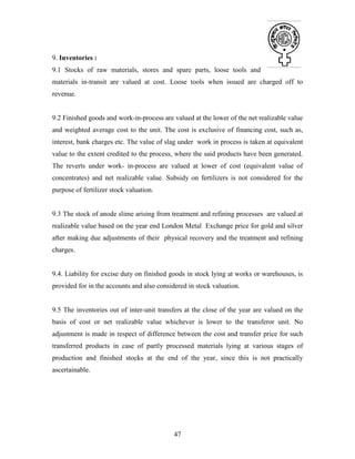 47
9. Inventories :
9.1 Stocks of raw materials, stores and spare parts, loose tools and
materials in-transit are valued at cost. Loose tools when issued are charged off to
revenue.
9.2 Finished goods and work-in-process are valued at the lower of the net realizable value
and weighted average cost to the unit. The cost is exclusive of financing cost, such as,
interest, bank charges etc. The value of slag under work in process is taken at equivalent
value to the extent credited to the process, where the said products have been generated.
The reverts under work- in-process are valued at lower of cost (equivalent value of
concentrates) and net realizable value. Subsidy on fertilizers is not considered for the
purpose of fertilizer stock valuation.
9.3 The stock of anode slime arising from treatment and refining processes are valued at
realizable value based on the year end London Metal Exchange price for gold and silver
after making due adjustments of their physical recovery and the treatment and refining
charges.
9.4. Liability for excise duty on finished goods in stock lying at works or warehouses, is
provided for in the accounts and also considered in stock valuation.
9.5 The inventories out of inter-unit transfers at the close of the year are valued on the
basis of cost or net realizable value whichever is lower to the transferor unit. No
adjustment is made in respect of difference between the cost and transfer price for such
transferred products in case of partly processed materials lying at various stages of
production and finished stocks at the end of the year, since this is not practically
ascertainable.
 