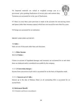 48
9.6 Imported materials are valued at weighted average cost at a
provisional price pending finalization of invoice price and customs duty.
Variations are accounted for in the year of finalization.
9.7 Once in every three years provision is made in the accounts for non-moving stores
and spares (other than insurance spares) which have not moved for more than five years.
9.8 Scraps are accounted for on realization.
PROFIT AND LOSS ACCOUNT :
10. Sales :
Sales are net of discounts other than cash discounts.
11. 1. Other Income
11.1 1.1 Claims :
Claims on account of liquidated damages and insurance are accounted for as and when
these are deducted and/or considered recoverable by the company.
11.2 1.2 Conversion charges :
Income from conversion of job work is accounted for on the basis of dispatches made .
11.3 1.3 Interest on L/C bills :
Interest up to the date of Balance Sheet on all outstanding bills is accounted for on
accrual basis.
12. Retirement Benefit
12.1 Gratuity and Leave encashment :
 