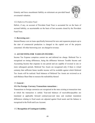 49
Gratuity and leave encashment liability on retirement are provided based
on actuarial valuation.
12.2 Deficit in Provident Fund :
Deficit, if any, on account of Provident Fund Trust is accounted for on the basis of
accrued liability, as ascertainable on the basis of last accounts closed by the Provident
Fund Trust.
13. Borrowing cost :
Interest/finance cost on loans specifically borrowed for new and expansion projects up to
the start of commercial production is charged to the capital cost of the projects
concerned. All other borrowing cost are charged to revenue.
14. ACCOUNTING FOR TAXES ON INCOME :
Income Tax Expense comprises current tax and deferred tax charge. Deferred Tax is
recognized on timing differences, being the difference between Taxable Income and
Accounting Income that originate in one period and are capable of reversal in one or
more subsequent periods. Deferred Tax Assets are recognized only if there is virtual
certainty that sufficient future taxable income will be available against which Deferred
Tax Assets will be realized. Such balances of Deferred Tax Assets are reviewed as at
each Balance Sheet Date to reassess the realisability thereof.
15. General :
15.1 For Foreign Currency Transactions ransactions :
Transactions in foreign currencies are recognized at the rates existing at transaction time
at which the transaction is settled. Year-end balances of receivables/payables are
translated at applicable forward contract/year-end rates and resultant translation
differences relating to fixed assets are adjusted against fixed assets and the balance is
recognized in the Profit and Loss Account.
15.2 Recognition of Contingent Liability :
 