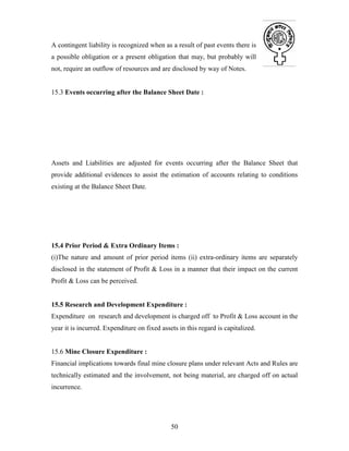 50
A contingent liability is recognized when as a result of past events there is
a possible obligation or a present obligation that may, but probably will
not, require an outflow of resources and are disclosed by way of Notes.
15.3 Events occurring after the Balance Sheet Date :
Assets and Liabilities are adjusted for events occurring after the Balance Sheet that
provide additional evidences to assist the estimation of accounts relating to conditions
existing at the Balance Sheet Date.
15.4 Prior Period & Extra Ordinary Items :
(i)The nature and amount of prior period items (ii) extra-ordinary items are separately
disclosed in the statement of Profit & Loss in a manner that their impact on the current
Profit & Loss can be perceived.
15.5 Research and Development Expenditure :
Expenditure on research and development is charged off to Profit & Loss account in the
year it is incurred. Expenditure on fixed assets in this regard is capitalized.
15.6 Mine Closure Expenditure :
Financial implications towards final mine closure plans under relevant Acts and Rules are
technically estimated and the involvement, not being material, are charged off on actual
incurrence.
 