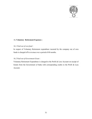 51
16. Voluntary Retirement Expenses :
16.1 Paid out of own fund :
In respect of Voluntary Retirement expenditure incurred by the company out of own
funds is charged off to revenue over a period of 60 months.
16.2 Paid out of Government Grant :
Voluntary Retirement Expenditure is charged to the Profit & Loss Account on receipt of
Grants from the Government of India with corresponding credits to the Profit & Loss
Account.
 