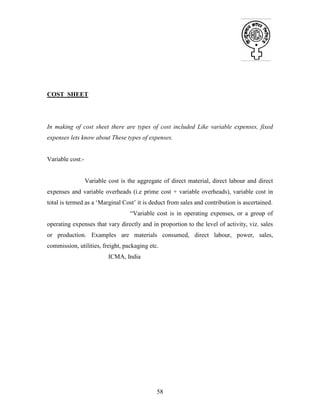 58
COST SHEET
In making of cost sheet there are types of cost included Like variable expenses, fixed
expenses lets know about These types of expenses.
Variable cost:-
Variable cost is the aggregate of direct material, direct labour and direct
expenses and variable overheads (i.e prime cost + variable overheads), variable cost in
total is termed as a ‘Marginal Cost’ it is deduct from sales and contribution is ascertained.
“Variable cost is in operating expenses, or a group of
operating expenses that vary directly and in proportion to the level of activity, viz. sales
or production. Examples are materials consumed, direct labour, power, sales,
commission, utilities, freight, packaging etc.
ICMA, India
 