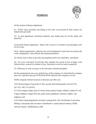 79
FINDINGS
All the section of finance department
(1) Follow same procedure [according to the rules of govt].and all their section are
linked with each other
(2) In each department centralized authority may finally pass for all the orders and
payments.
(3) In all the finance department Paper work is more so it is better to say that paper work
involve must.
(4) In finance departments authority may not be delegated to each and every person the
work is delegated to only efficient and experienced person .
(5) All the work is done as per rules and regulation and every step follow procedures.
(6) For every movement of activities they maintain the record so lots of paper work
followed here, so proof or evidence of any loop holes in activity easily recognized.
(7) Efficiency in work, accuracy in all work done, maintain discipline.
(8) On comparing the turn over, profit & loss of the company it is found that the company
turn over is good on the year 95-96,04-05,05-06 otherwise the company is in loss.
(9)The company internal resources is decrease year after year.
(10) The percentage of net profit of first, second, third fourth quarter is by 84.75%,
201.15%, 388.71%,36.82%.
(11) The company makes sales of various items namely Copper cathode, Copper CC rod,
Copper Sulphate, Copper Wire bar, gold, nickel, palladium, selenium, sulphur and
sulphuric acid.
(12) Under costing department cost sheet is prepared for Ore, Overburden, Excavation,
Milling, Concentrate and cost sheet is distributed to mainly director finance, DGM,
Advisor Finance, AGM(finance), GM.
 