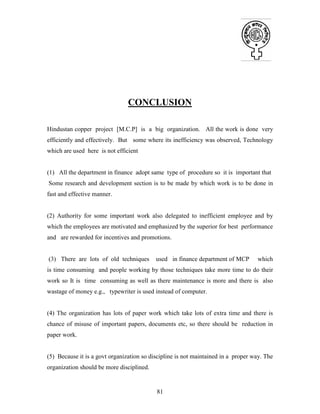 81
CONCLUSION
Hindustan copper project [M.C.P] is a big organization. All the work is done very
efficiently and effectively. But some where its inefficiency was observed, Technology
which are used here is not efficient
(1) All the department in finance adopt same type of procedure so it is important that
Some research and development section is to be made by which work is to be done in
fast and effective manner.
(2) Authority for some important work also delegated to inefficient employee and by
which the employees are motivated and emphasized by the superior for best performance
and are rewarded for incentives and promotions.
(3) There are lots of old techniques used in finance department of MCP which
is time consuming and people working by those techniques take more time to do their
work so It is time consuming as well as there maintenance is more and there is also
wastage of money e.g., typewriter is used instead of computer.
(4) The organization has lots of paper work which take lots of extra time and there is
chance of misuse of important papers, documents etc, so there should be reduction in
paper work.
(5) Because it is a govt organization so discipline is not maintained in a proper way. The
organization should be more disciplined.
 