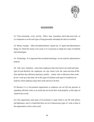 84
SUGGESTION
(1) Time consuming : every activity follow long procedure, and it take more time so
it is important to avoid such types of long procedure and adopt the short cut method.
(2) Money wastage : office and administration require lots of paper and administrative
things, by which the money were waste so it is necessary to adopt new types of methods
and technologies.
(3) Technology : It is important that out dated technology are not used for administrative
purpose.
(4) Jobs have limitation some times employees take more time to do small and same
type of work therefore the employees are also bored to do the same activities all the
time and their also efficiency decreases, and the worker who is efficient in their work
do not work up to the mark. So in this types of situation such types of conditions are
made by which employee enjoy their work and not to be bore.
(5) Because it is a Government organization so employee can not fell any pressure in
regarding with their work, so as result they do not do their work properly, so this types of
situation also avoid.
(6) I the organization such types of environment is made which is not fill with politics
and diplomacy, and it is found that there are lot of unnecessary types of work is done in
the organization so this is also avoid.
 