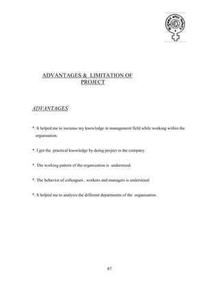 87
ADVANTAGES & LIMITATION OF
PROJECT
ADVANTAGES
*. It helped me to increase my knowledge in management field while working within the
organisation.
*. I got the practical knowledge by doing project in the company.
*. The working pattern of the organization is understood.
*. The behavior of colleagues , workers and managers is understood.
*. It helped me to analysis the different departments of the organisation.
 