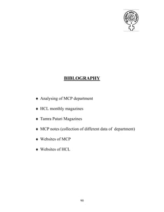 90
BIBLOGRAPHY
♦ Analysing of MCP department
♦ HCL monthly magazines
♦ Tamra Patari Magazines
♦ MCP notes (collection of different data of department)
♦ Websites of MCP
♦ Websites of HCL
 