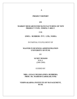 A
PROJECT REPORT
ON
MARKET RESEARCH FOR MANUFACTURING OF NEW
PRODUCT TYPE- TIMING V-BELT
FOR
OMFA RUBBERS PVT. LTD., NOIDA
IN PARTIAL FULFILLMENT OF
MASTER IN BUSINESS ADMINISTRATION
UNIVERSITY OF PUNE
BY
SUMIT MUKOO
M.B.A.
(2006 2008)
GUIDED BY
MRS. ANJALI MUJOO (OMFA RUBBERS)
PROF. Mr. MAHESH GADEKAR (VIM)
VISHWAKARMA INSTITUTE OF MANAGEMENT,
PUNE
 