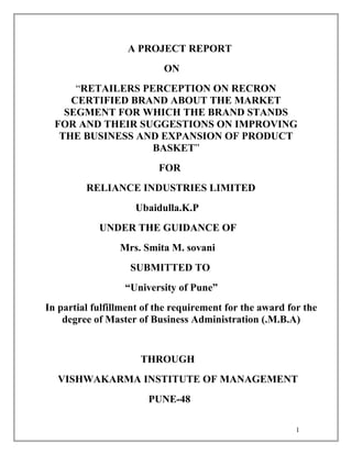 A PROJECT REPORT
ON
“RETAILERS PERCEPTION ON RECRON
CERTIFIED BRAND ABOUT THE MARKET
SEGMENT FOR WHICH THE BRAND STANDS
FOR AND THEIR SUGGESTIONS ON IMPROVING
THE BUSINESS AND EXPANSION OF PRODUCT
BASKET”
FOR
RELIANCE INDUSTRIES LIMITED
Ubaidulla.K.P
UNDER THE GUIDANCE OF
Mrs. Smita M. sovani
SUBMITTED TO
“University of Pune”
In partial fulfillment of the requirement for the award for the
degree of Master of Business Administration (.M.B.A)
THROUGH
VISHWAKARMA INSTITUTE OF MANAGEMENT
PUNE-48
1
 