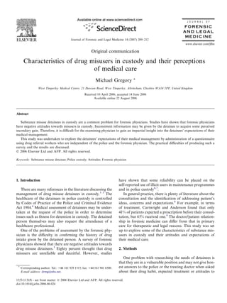 Original communication
Characteristics of drug misusers in custody and their perceptions
of medical care
Michael Gregory *
West Timperley Medical Centre, 21 Dawson Road, West Timperley, Altrincham, Cheshire WA14 5PF, United Kingdom
Received 10 April 2006; accepted 14 June 2006
Available online 22 August 2006
Abstract
Substance misuse detainees in custody are a common problem for forensic physicians. Studies have shown that forensic physicians
have negative attitudes towards misusers in custody. Inconsistent information may be given by the detainee to acquire some perceived
secondary gain. Therefore, it is diﬃcult for the examining physician to gain an impartial insight into the detainees’ expectations of their
medical management.
This study was undertaken to explore the detainees’ expectations of their medical management by administration of a questionnaire
using drug referral workers who are independent of the police and the forensic physician. The practical diﬃculties of producing such a
survey and the results are discussed.
Ó 2006 Elsevier Ltd and AFP. All rights reserved.
Keywords: Substance misuse detainee; Police custody; Attitudes; Forensic physician
1. Introduction
There are many references in the literature discussing the
management of drug misuse detainees in custody.1–3
The
healthcare of the detainees in police custody is controlled
by Codes of Practice of the Police and Criminal Evidence
Act 1984.4
Medical assessment of detainees may be under-
taken at the request of the police in order to determine
issues such as ﬁtness for detention in custody. The detained
person themselves may also request the attendance of a
healthcare professional.
One of the problems of assessment by the forensic phy-
sician is the diﬃculty in conﬁrming the history of drug
intake given by the detained person. A survey of forensic
physicians showed that there are negative attitudes towards
drug misuse detainees.5
Eighty percent thought that drug
misusers are unreliable and deceitful. However, studies
have shown that some reliability can be placed on the
self-reported use of illicit users in maintenance programmes
and in police custody6,7
.
In general practice, there is plenty of literature about the
consultation and the identiﬁcation of addressing patient’s
ideas, concerns and expectations.8
For example, in terms
of treatment, Cartwright and Anderson found that only
41% of patients expected a prescription before their consul-
tation, but 65% received one.9
The doctor/patient relation-
ship in forensic medicine can diﬀer from that in primary
care for therapeutic and legal reasons. This study was set
up to explore some of the characteristics of substance mis-
users in custody and their attitudes and expectations of
their medical care.
2. Methods
One problem with researching the needs of detainees is
that they are in a vulnerable position and may not give hon-
est answers to the police or the treating doctor when asked
about their drug habit, expected treatment or attitudes to
1353-1131/$ - see front matter Ó 2006 Elsevier Ltd and AFP. All rights reserved.
doi:10.1016/j.jcfm.2006.06.024
*
Corresponding author. Tel.: +44 161 929 1515; fax: +44 161 941 6500.
E-mail address: drmg@nhs.net.
www.elsevier.com/jﬂm
Journal of Forensic and Legal Medicine 14 (2007) 209–212
J O U R N A L O F
FORENSIC
AND LEGAL
MEDICINE
 