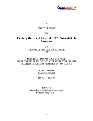 A
PROJECT REPORT
ON
To Study the Brand Image of ICICI Prudential life
Insurance
AT
ICICI PRUDENTIAL LIFE INSURANCE,
PUNE.
SUBMITTED TO UNIVERSITY OF PUNE
IN PARTIAL FULFILLMENT OF 2 YEARS FULL TIME COURSE
MASTERS IN BUSINESS ADMINISTRATION (M.B.A.)
SUBMITTED BY
Sandeep S.Sankpal
( BATCH - 2006-08 )
BRACT’s
Vishwakarma Institute of Management,
Kodhawa Pune- 411014.
1
 