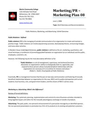Marketing/PR –
Marketing Plan 08
June 1, 2008
Topic: Brief Overview and Recommendations
Public Relations, Marketing, and Advertising: A Brief Overview
Public Relations: Defined
Public relations (PR) is the managing of outside communication of an organization to create and maintain a
positive image. Public relations can involve popularizing successes, downplaying failures, announcing changes,
and many other activities.
In Random House Unabridged Dictionary, public relations is defined as the art, marketing, quantitative, and
visual technique, or profession of promoting goodwill between an organization (or an individual) and the public,
employees, customers, etc.
However, the following may be the most descriptive definition so far:
"Public Relations is a set of management, supervisory, and technical functions
that foster an organization's ability to strategically listen to, appreciate, and
respond to those persons whose mutually beneficial relationships with the
organization are necessary if it is to achieve its missions and values."
(Robert L. Heath, Encyclopedia of Public Relations).
Essentially, PR is a management function that focuses on two-way communication and fostering of mutually
beneficial relationships between an organization (in this case, MCC) and its publics (prospective and current
students; local business, civic, and government leaders; and the citizens of MCC’s service area).
Marketing vs. Advertising: What’s the Difference?
Review of formal definitions:
Marketing: The systematic planning, implementation and control of a mix of business activities intended to
bring together buyers and sellers for the mutually advantageous exchange or transfer of products.
Advertising: The paid, public, non-personal announcement of a persuasive message by an identified sponsor;
the non-personal presentation or promotion by a firm of its products to its existing and potential customers.
Martin Community College
1161 Kehukee Park Road
Williamston, NC 27892-8307
Phone 252-792-1521
Fax 252-792-0826
www.martincc.edu
 