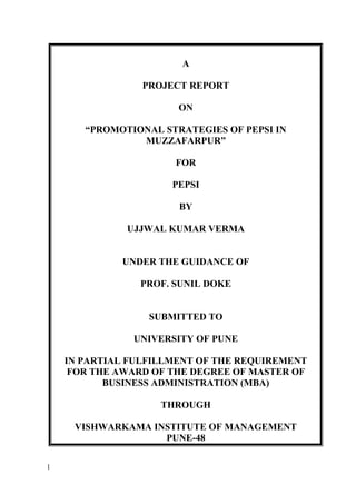 A
PROJECT REPORT
ON
“PROMOTIONAL STRATEGIES OF PEPSI IN
MUZZAFARPUR”
FOR
PEPSI
BY
UJJWAL KUMAR VERMA
UNDER THE GUIDANCE OF
PROF. SUNIL DOKE
SUBMITTED TO
UNIVERSITY OF PUNE
IN PARTIAL FULFILLMENT OF THE REQUIREMENT
FOR THE AWARD OF THE DEGREE OF MASTER OF
BUSINESS ADMINISTRATION (MBA)
THROUGH
VISHWARKAMA INSTITUTE OF MANAGEMENT
PUNE-48
1
 
