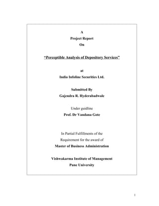 A
Project Report
On
“Perceptible Analysis of Depository Services”
at
India Infoline Securities Ltd.
Submitted By
Gajendra R. Hyderabadwale
Under guidline
Prof. Dr Vandana Gote
In Partial Fulfillments of the
Requirement for the award of
Master of Business Administration
Vishwakarma Institute of Management
Pune University
1
 