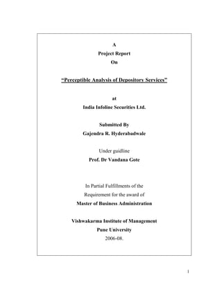 1
A
Project Report
On
“Perceptible Analysis of Depository Services”
at
India Infoline Securities Ltd.
Submitted By
Gajendra R. Hyderabadwale
Under guidline
Prof. Dr Vandana Gote
In Partial Fulfillments of the
Requirement for the award of
Master of Business Administration
Vishwakarma Institute of Management
Pune University
2006-08.
 