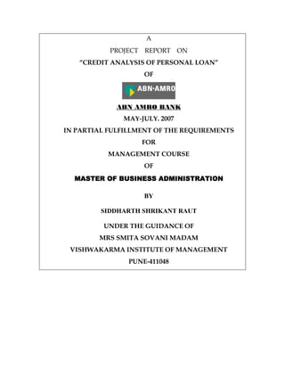 A
PROJECT REPORT ON
“CREDIT ANALYSIS OF PERSONAL LOAN”
OF
ABN AMRO BANK
MAY-JULY. 2007
IN PARTIAL FULFILLMENT OF THE REQUIREMENTS
FOR
MANAGEMENT COURSE
OF
MASTER OF BUSINESS AMASTER OF BUSINESS AMASTER OF BUSINESS AMASTER OF BUSINESS ADMINISTRATIONDMINISTRATIONDMINISTRATIONDMINISTRATION
BY
SIDDHARTH SHRIKANT RAUT
UNDER THE GUIDANCE OF
MRS SMITA SOVANI MADAM
VISHWAKARMA INSTITUTE OF MANAGEMENT
PUNE-411048
 