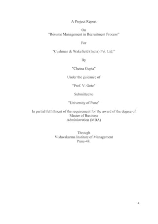 1
A Project Report
On
"Resume Management in Recruitment Process”
For
"Cushman & Wakefield (India) Pvt. Ltd.”
By
"Chetna Gupta"
Under the guidance of
"Prof. V. Gote"
Submitted to
"University of Pune"
In partial fulfillment of the requirement for the award of the degree of
Master of Business
Administration (MBA)
Through
Vishwakarma Institute of Management
Pune-48.
 