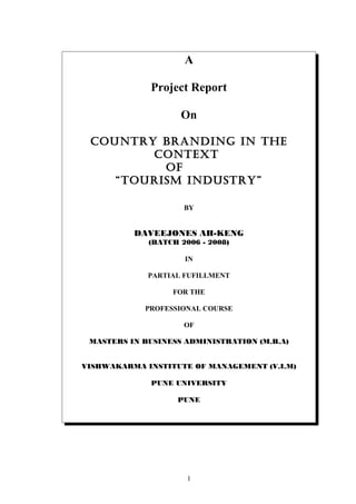 A
Project Report
On
COUNTRY bRaNdiNg iN The
CONTexT
Of
“TOURism iNdUsTRY”
BY
DAVEEJONES AH-KENG
(BATCH 2006 - 2008)
IN
PARTIAL FUFILLMENT
FOR THE
PROFESSIONAL COURSE
OF
MASTERS IN BUSINESS ADMINISTRATION (M.B.A)
VISHWAKARMA INSTITUTE OF MANAGEMENT (V.I.M)
PUNE UNIVERSITY
PUNE
1
 