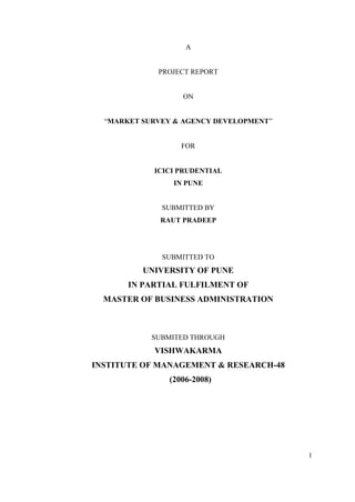 1
A
PROJECT REPORT
ON
“MARKET SURVEY & AGENCY DEVELOPMENT”
FOR
ICICI PRUDENTIAL
IN PUNE
SUBMITTED BY
RAUT PRADEEP
SUBMITTED TO
UNIVERSITY OF PUNE
IN PARTIAL FULFILMENT OF
MASTER OF BUSINESS ADMINISTRATION
SUBMITED THROUGH
VISHWAKARMA
INSTITUTE OF MANAGEMENT & RESEARCH-48
(2006-2008)
 