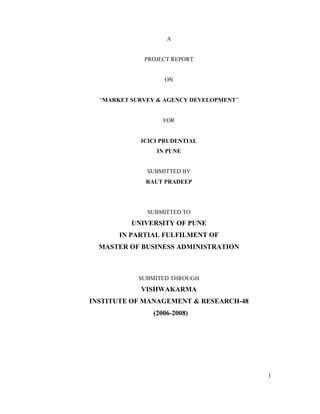 1
A
PROJECT REPORT
ON
“MARKET SURVEY & AGENCY DEVELOPMENT”
FOR
ICICI PRUDENTIAL
IN PUNE
SUBMITTED BY
RAUT PRADEEP
SUBMITTED TO
UNIVERSITY OF PUNE
IN PARTIAL FULFILMENT OF
MASTER OF BUSINESS ADMINISTRATION
SUBMITED THROUGH
VISHWAKARMA
INSTITUTE OF MANAGEMENT & RESEARCH-48
(2006-2008)
 