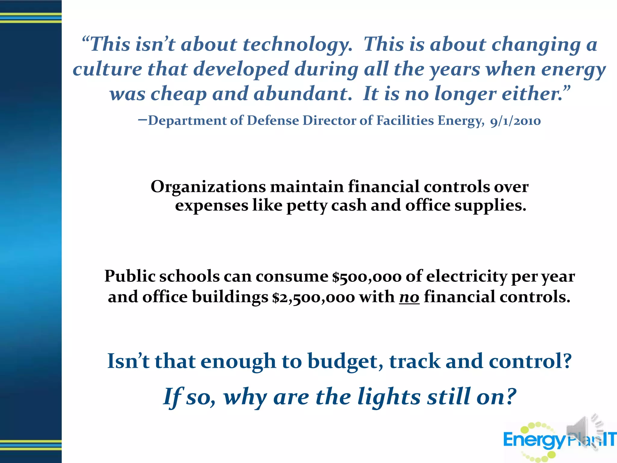 “This isn’t about technology.  This is about changing a culture that developed during all the years when energy was cheap and abundant.  It is no longer either.”–Department of Defense Director of Facilities Energy,9/1/2010  Organizations maintain financial controls over                              expenses like petty cash and office supplies.Public schools can consume $500,000 of electricity per year                    and office buildings $2,500,000 with no financial controls.Isn’t that enough to budget, track and control?If so, why are the lights still on?