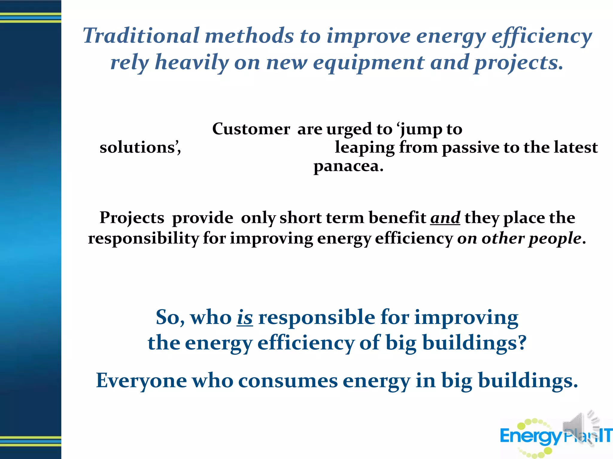 Traditional methods to improve energy efficiency rely heavily on new equipment and projects.Customer  are urged to ‘jump to solutions’,                                      leaping from passive to the latest panacea.Projects  provide  only short term benefit and they place the responsibility for improving energy efficiency on other people.So, who is responsible for improving                             the energy efficiency of big buildings?  Everyone who consumes energy in big buildings.