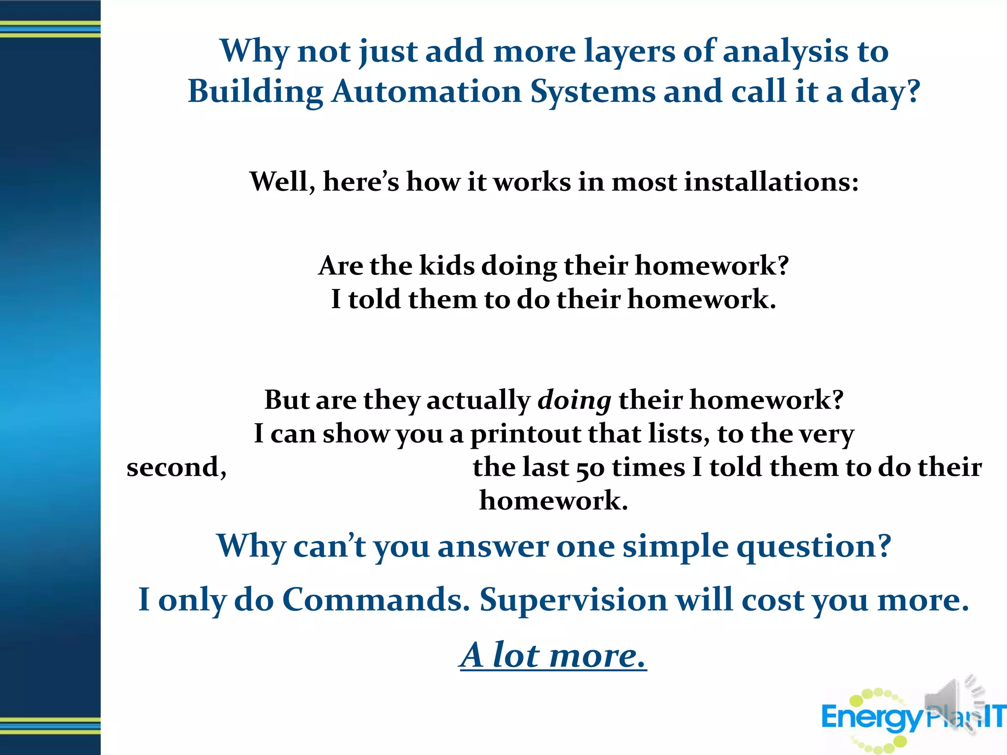 Why not just add more layers of analysis to                                  Building Automation Systems and call it a day?  Well, here’s how it works in most installations:Are the kids doing their homework?I told them to do their homework.But are they actually doing their homework?I can show you a printout that lists, to the very second,                                     the last 50 times I told them to do their homework.Why can’t you answer one simple question?I only do Commands. Supervision will cost you more.A lot more.