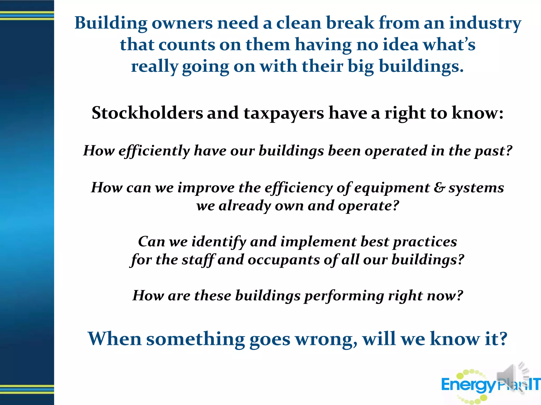Building owners need a clean break from an industry that counts on them having no idea what’s                  really going on with their big buildings. Stockholders and taxpayers have a right to know:How efficiently have our buildings been operated in the past?How can we improve the efficiency of equipment & systems                            we already own and operate?Can we identify and implement best practices                                             for the staff and occupants of all our buildings? How are these buildings performing right now?When something goes wrong, will we know it?