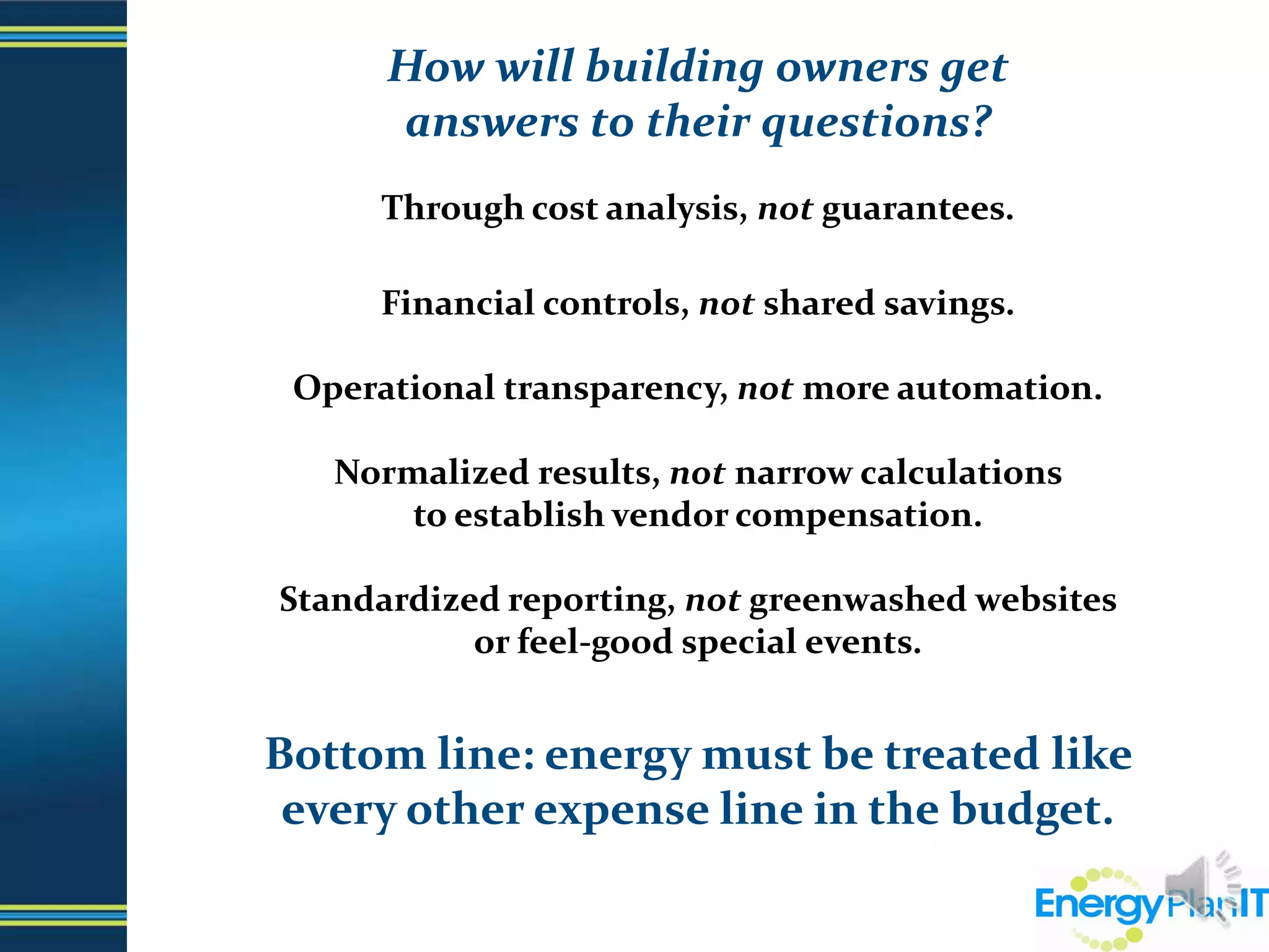 How will building owners get                                            answers to their questions? Through cost analysis, not guarantees.Financial controls, not shared savings.Operational transparency, not more automation.Normalized results, not narrow calculations                                                   to establish vendor compensation.Standardized reporting, not greenwashed websites                               or feel-good special events.Bottom line: energy must be treated like              every other expense line in the budget.