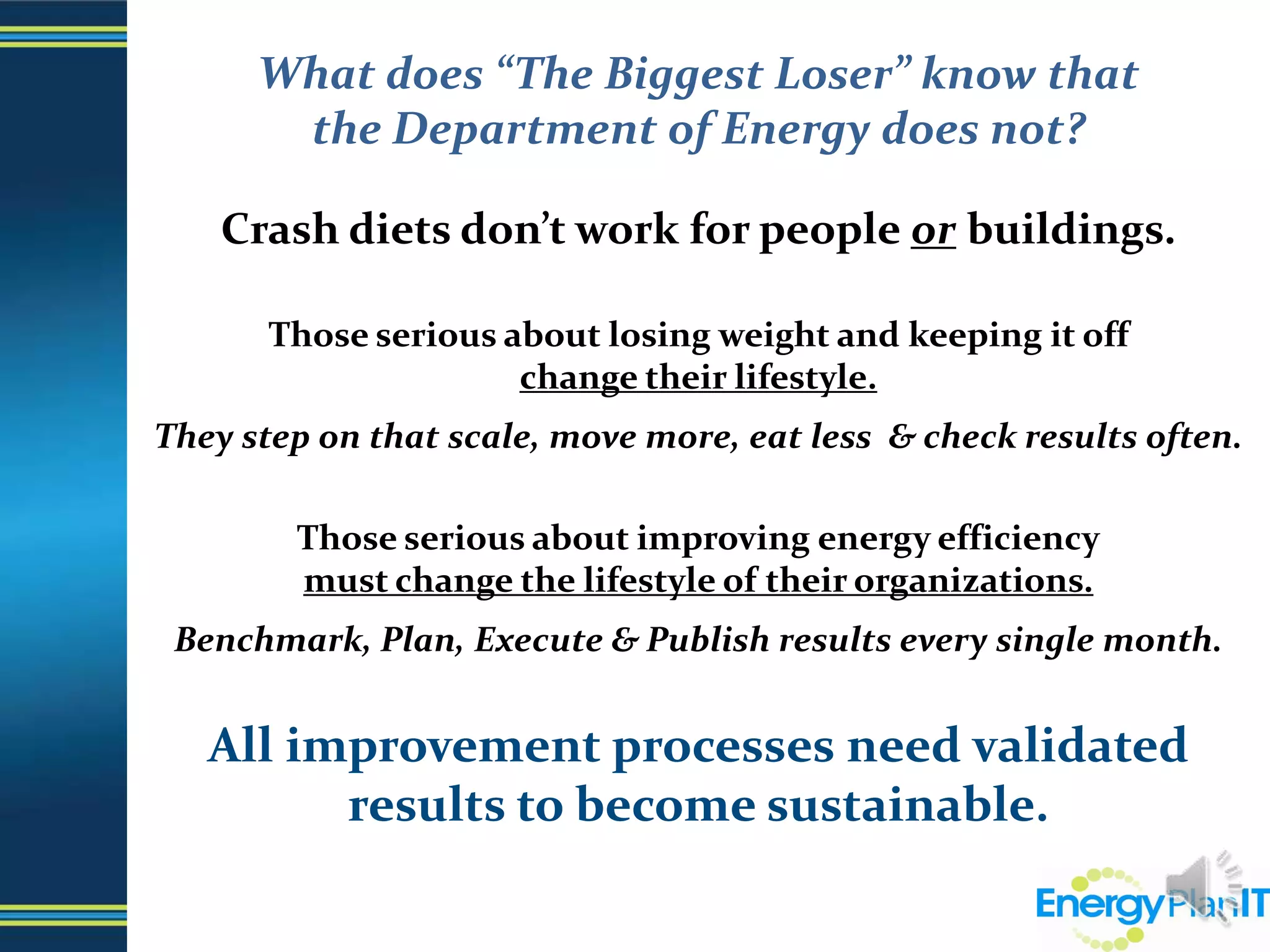 What does “The Biggest Loser” know that                  the Department of Energy does not?Crash diets don’t work for people or buildings.Those serious about losing weight and keeping it offchange their lifestyle.They step on that scale, move more, eat less  & check results often.Those serious about improving energy efficiencymust change the lifestyle of their organizations.Benchmark, Plan, Execute & Publish results every single month. All improvement processes need validated results to become sustainable.