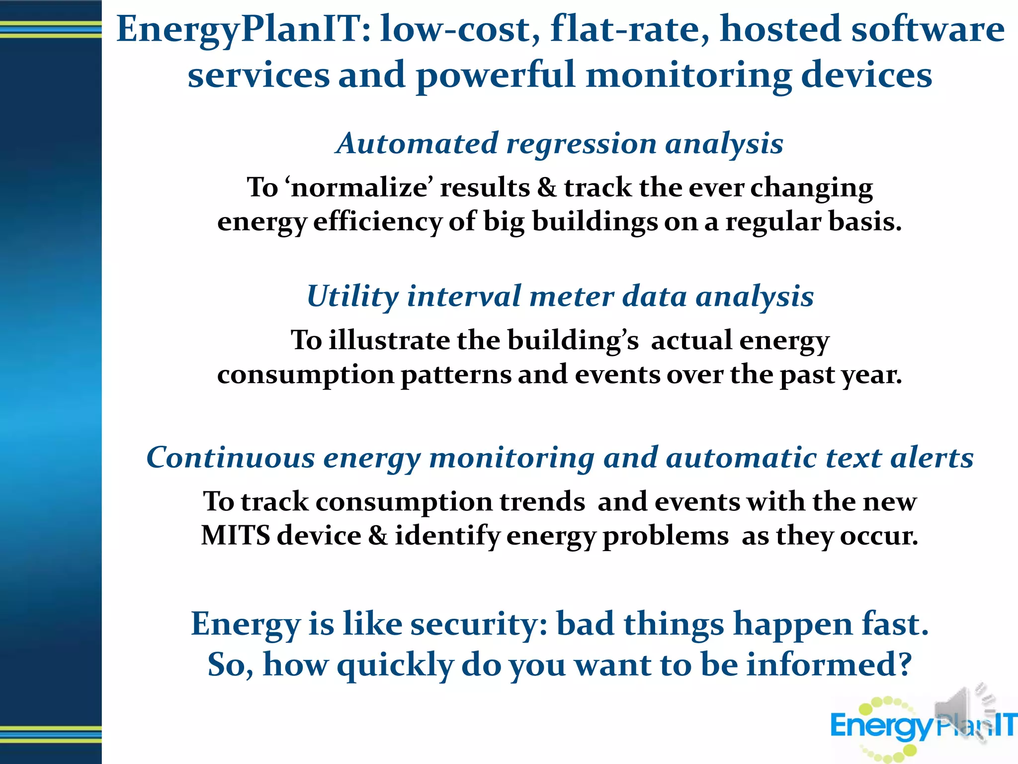 EnergyPlanIT: low-cost, flat-rate, hosted software services and powerful monitoring devices Automated regression analysisTo ‘normalize’ results & track the ever changing                            energy efficiency of big buildings on a regular basis. Utility interval meter data analysisTo illustrate the building’s  actual energy                                        consumption patterns and events over the past year.Continuous energy monitoring and automatic text alertsTo track consumption trends  and events with the new                          MITS device & identify energy problems  as they occur.Energy is like security: bad things happen fast.                                       So, how quickly do you want to be informed?