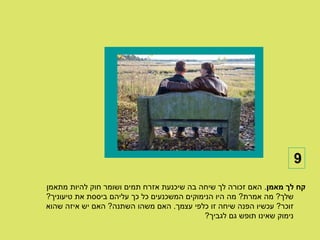 ‫9‬
‫קח לך מאמן. האם זכורה לך שיחה בה שיכנעת אזרח תמים ושומר חוק להיות מתאמן‬
‫שלך? מה אמרת? מה היו הנימוקים המשכנעים כל כך עליהם ביססת את טיעוניך?‬
‫זוכר? עכשיו הפנה שיחה זו כלפי עצמך. האם משהו השתנה? האם יש איזה שהוא‬
                                             ‫נימוק שאינו תופש גם לגביך?‬
 